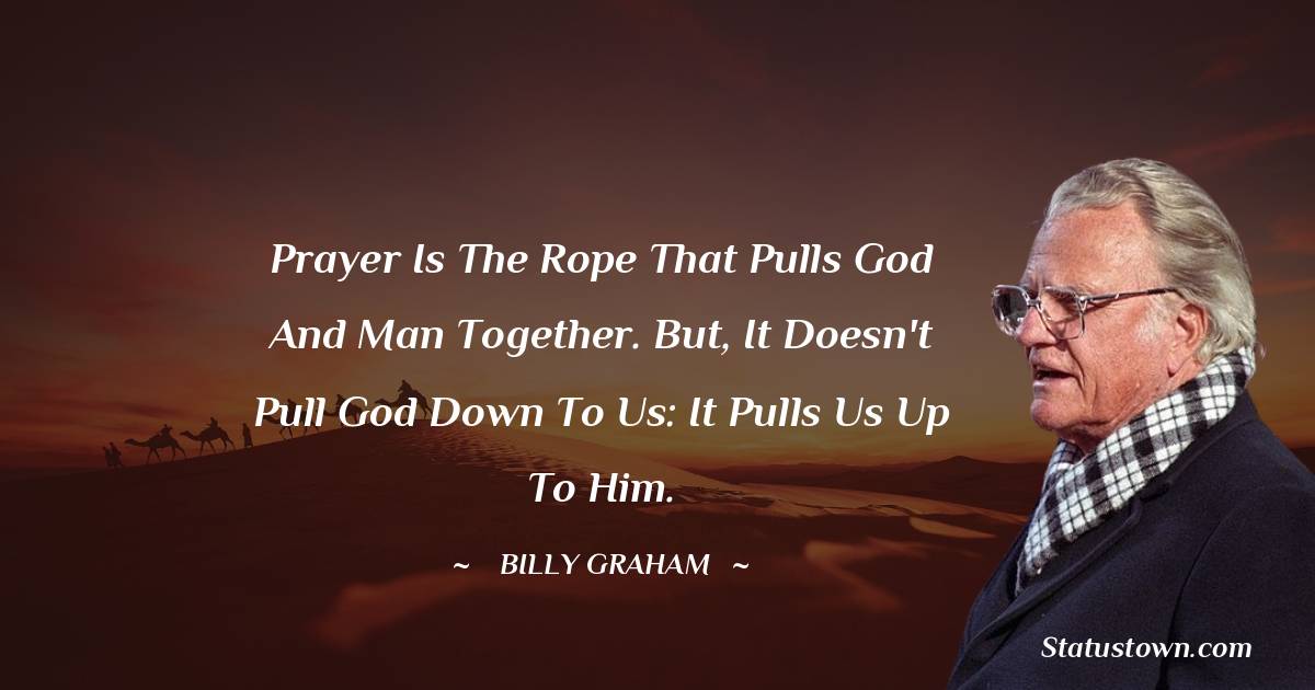 Prayer is the rope that pulls God and man together. But, it doesn't pull God down to us: It pulls us up to Him.